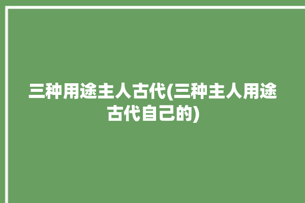 三种用途主人古代(三种主人用途古代自己的)