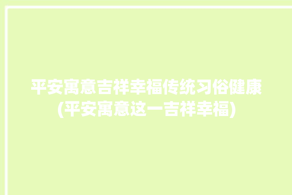 平安寓意吉祥幸福传统习俗健康(平安寓意这一吉祥幸福)