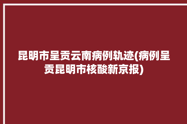 昆明市呈贡云南病例轨迹(病例呈贡昆明市核酸新京报)