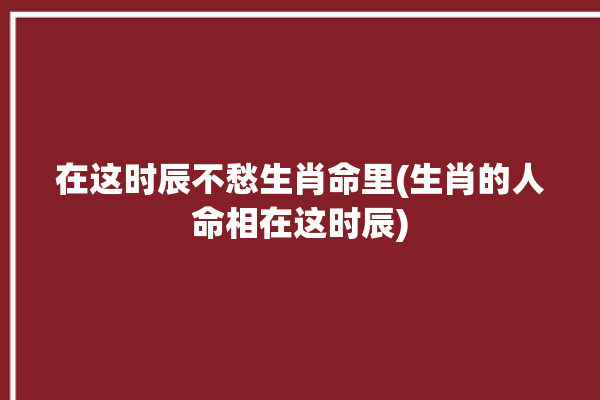 在这时辰不愁生肖命里(生肖的人命相在这时辰)