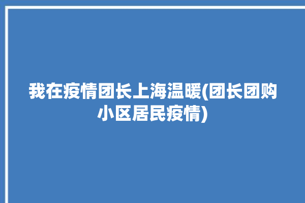 我在疫情团长上海温暖(团长团购小区居民疫情)