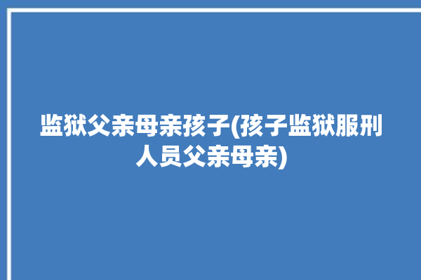 监狱父亲母亲孩子(孩子监狱服刑人员父亲母亲)