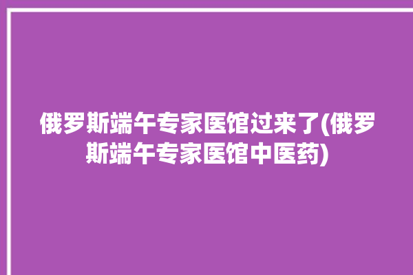 俄罗斯端午专家医馆过来了(俄罗斯端午专家医馆中医药)