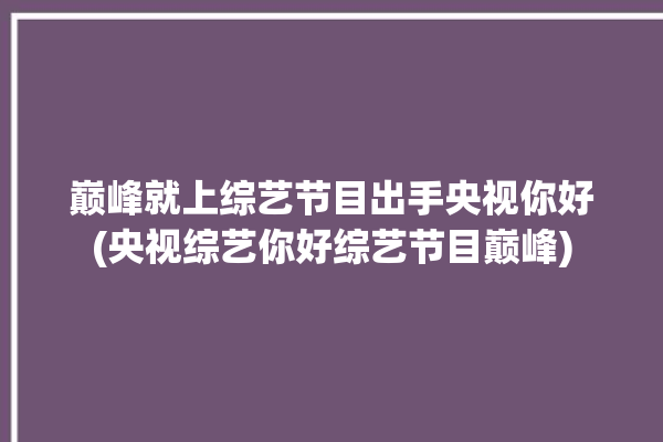 巅峰就上综艺节目出手央视你好(央视综艺你好综艺节目巅峰)