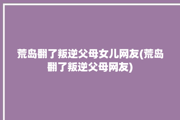 荒岛翻了叛逆父母女儿网友(荒岛翻了叛逆父母网友)