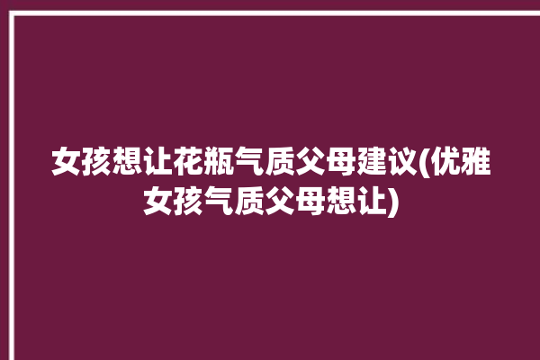 女孩想让花瓶气质父母建议(优雅女孩气质父母想让)