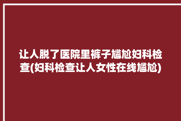 让人脱了医院里裤子尴尬妇科检查(妇科检查让人女性在线尴尬)