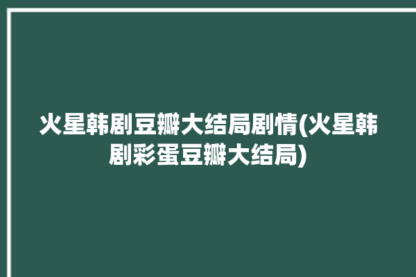 火星韩剧豆瓣大结局剧情(火星韩剧彩蛋豆瓣大结局)