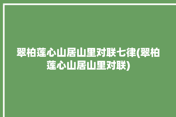 翠柏莲心山居山里对联七律(翠柏莲心山居山里对联)