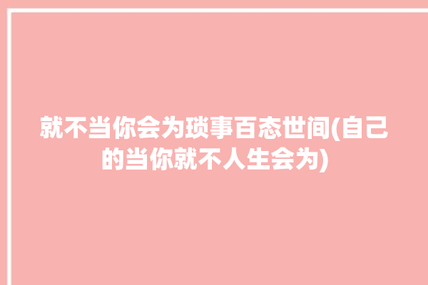 就不当你会为琐事百态世间(自己的当你就不人生会为)