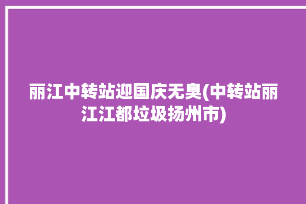 丽江中转站迎国庆无臭(中转站丽江江都垃圾扬州市)