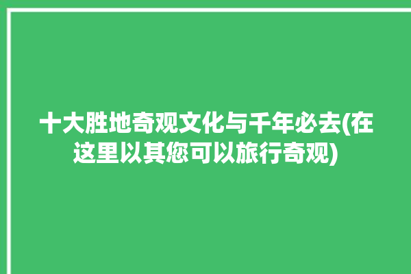 十大胜地奇观文化与千年必去(在这里以其您可以旅行奇观)