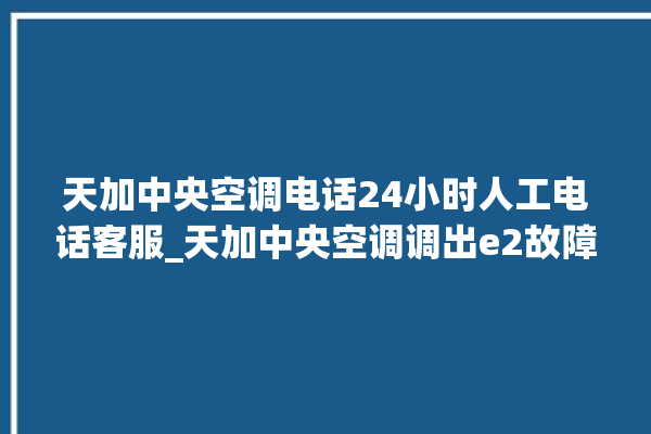 天加中央空调电话24小时人工电话客服_天加中央空调调出e2故障 。中央空调