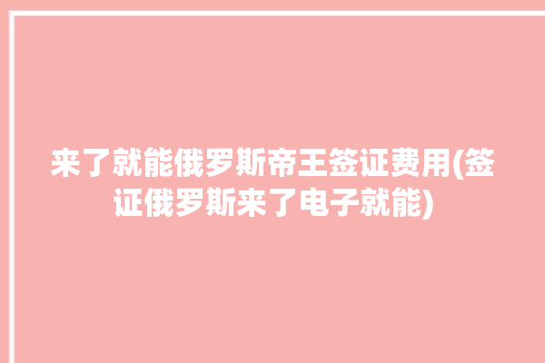 来了就能俄罗斯帝王签证费用(签证俄罗斯来了电子就能)