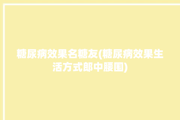 糖尿病效果名糖友(糖尿病效果生活方式郎中腰围)