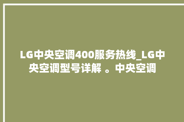 LG中央空调400服务热线_LG中央空调型号详解 。中央空调