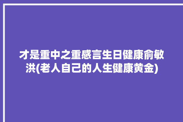 才是重中之重感言生日健康俞敏洪(老人自己的人生健康黄金)