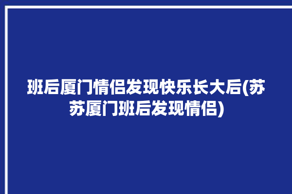 班后厦门情侣发现快乐长大后(苏苏厦门班后发现情侣)