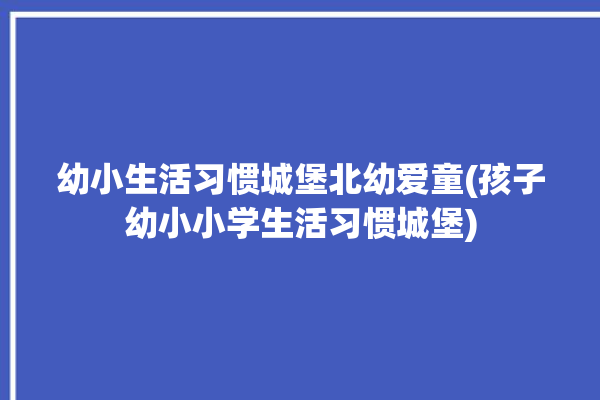 幼小生活习惯城堡北幼爱童(孩子幼小小学生活习惯城堡)