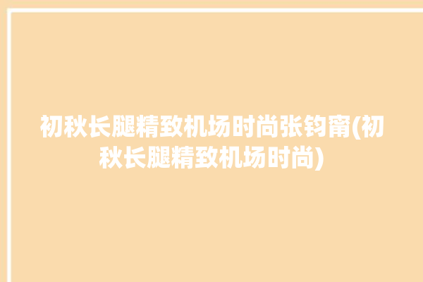 初秋长腿精致机场时尚张钧甯(初秋长腿精致机场时尚)