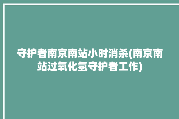 守护者南京南站小时消杀(南京南站过氧化氢守护者工作)