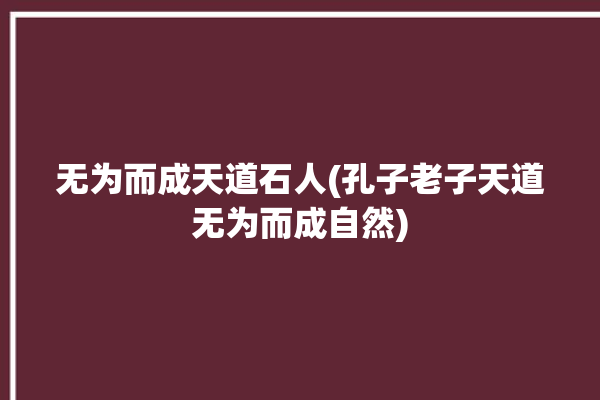 无为而成天道石人(孔子老子天道无为而成自然)