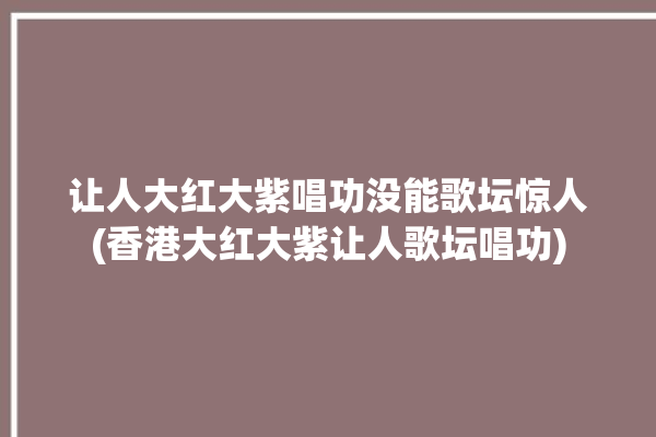 让人大红大紫唱功没能歌坛惊人(香港大红大紫让人歌坛唱功)