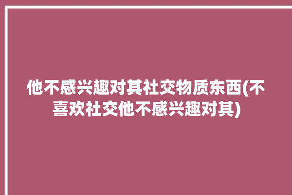 他不感兴趣对其社交物质东西(不喜欢社交他不感兴趣对其)