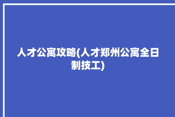 人才公寓攻略(人才郑州公寓全日制技工)