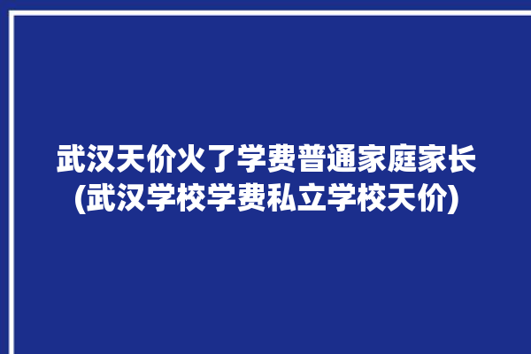 武汉天价火了学费普通家庭家长(武汉学校学费私立学校天价)