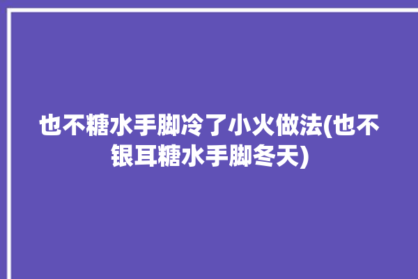 也不糖水手脚冷了小火做法(也不银耳糖水手脚冬天)