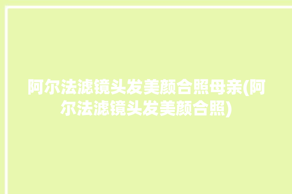 阿尔法滤镜头发美颜合照母亲(阿尔法滤镜头发美颜合照)