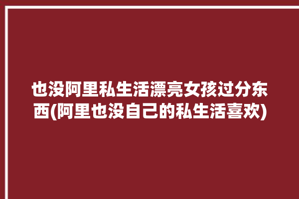 也没阿里私生活漂亮女孩过分东西(阿里也没自己的私生活喜欢)