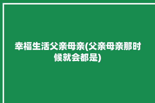 幸福生活父亲母亲(父亲母亲那时候就会都是)