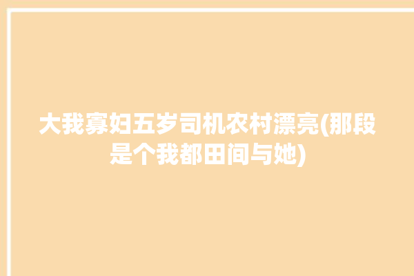 大我寡妇五岁司机农村漂亮(那段是个我都田间与她)