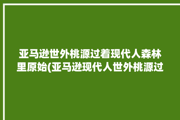 亚马逊世外桃源过着现代人森林里原始(亚马逊现代人世外桃源过着森林里)