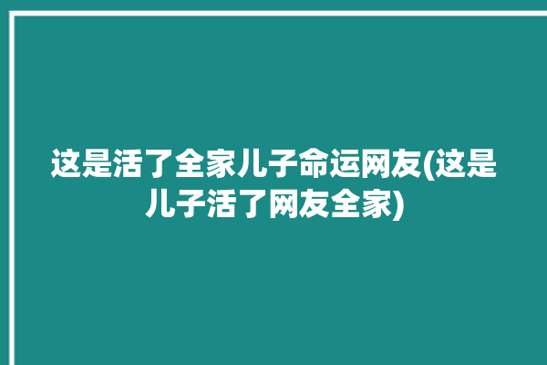 这是活了全家儿子命运网友(这是儿子活了网友全家)