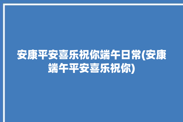 安康平安喜乐祝你端午日常(安康端午平安喜乐祝你)