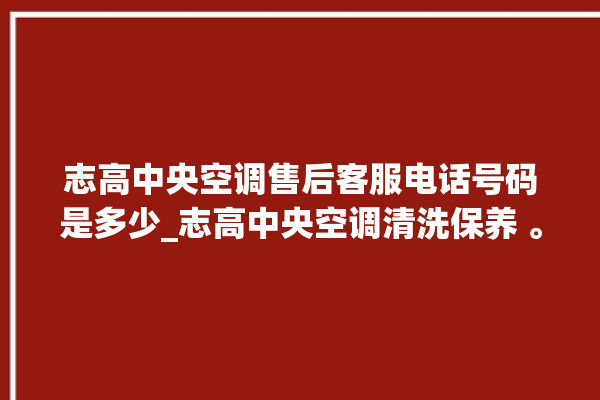 志高中央空调售后客服电话号码是多少_志高中央空调清洗保养 。中央空调