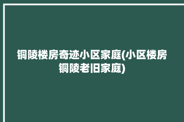 铜陵楼房奇迹小区家庭(小区楼房铜陵老旧家庭)