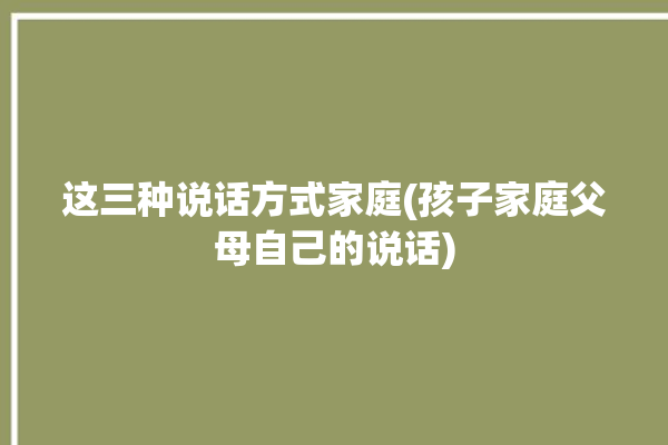 这三种说话方式家庭(孩子家庭父母自己的说话)