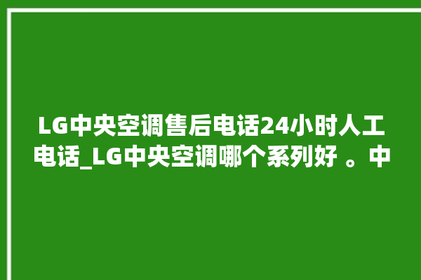 LG中央空调售后电话24小时人工电话_LG中央空调哪个系列好 。中央空调