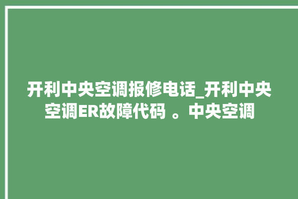 开利中央空调报修电话_开利中央空调ER故障代码 。中央空调