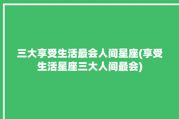 三大享受生活最会人间星座(享受生活星座三大人间最会)