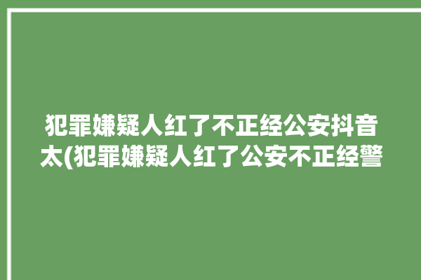 犯罪嫌疑人红了不正经公安抖音太(犯罪嫌疑人红了公安不正经警察)