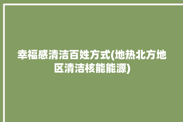 幸福感清洁百姓方式(地热北方地区清洁核能能源)