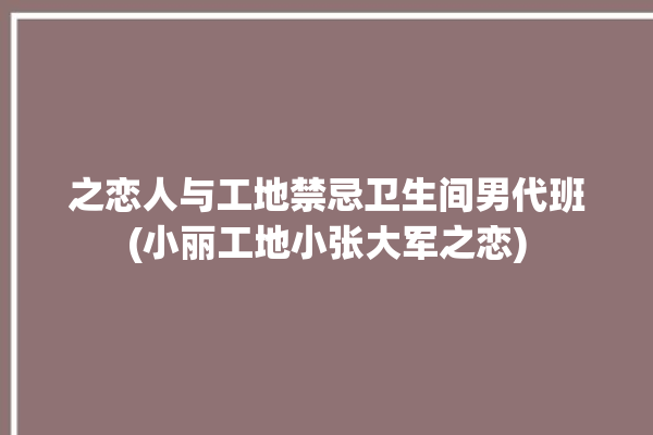 之恋人与工地禁忌卫生间男代班(小丽工地小张大军之恋)