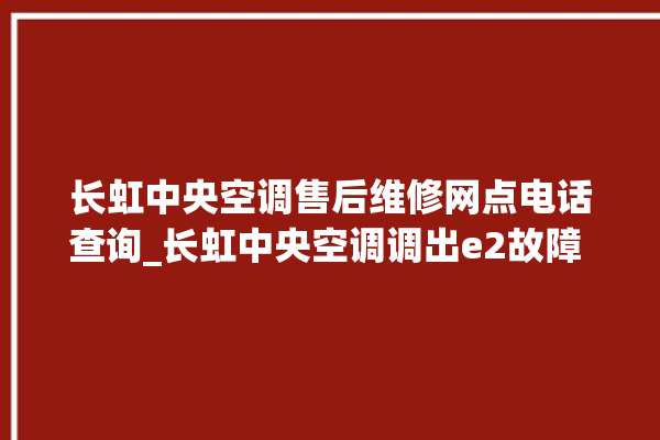 长虹中央空调售后维修网点电话查询_长虹中央空调调出e2故障 。长虹