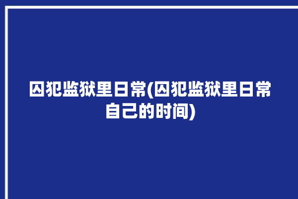 囚犯监狱里日常(囚犯监狱里日常自己的时间)