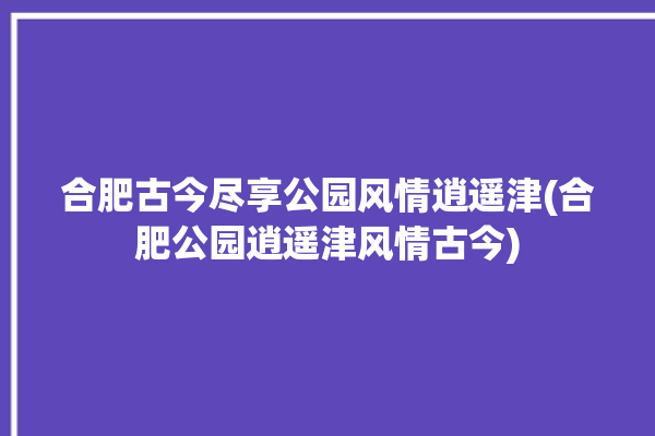 合肥古今尽享公园风情逍遥津(合肥公园逍遥津风情古今)